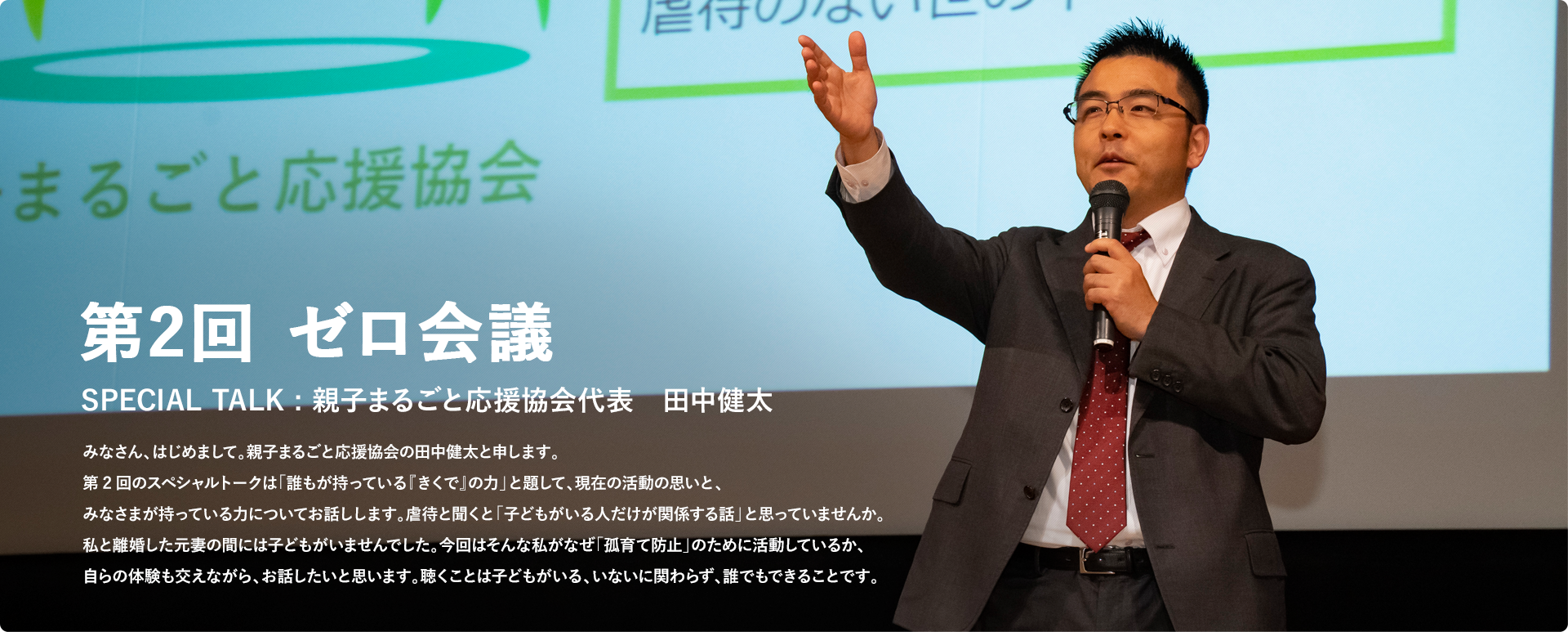 第2回 ゼロ会議 SPECIAL TALK : 親子まるごと応援協会代表　田中健太 みなさん、はじめまして。親子まるごと応援協会の田中健太と申します。第2回のスペシャルトークは「誰もが持っている『きくで』の力」と題して、現在の活動の思いと、みなさまが持っている力についてお話しします。虐待と聞くと「子どもがいる人だけが関係する話」と思っていませんか。私と離婚した元妻の間には子どもがいませんでした。今回はそんな私がなぜ「孤育て防止」のために活動しているか、自らの体験も交えながら、お話したいと思います。聴くことは子どもがいる、いないに関わらず、誰でもできることです。