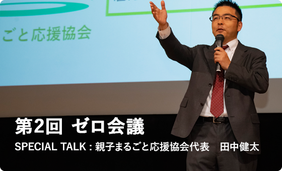 第2回 ゼロ会議 SPECIAL TALK : 親子まるごと応援協会代表　田中健太 みなさん、はじめまして。親子まるごと応援協会の田中健太と申します。第2回のスペシャルトークは「誰もが持っている『きくで』の力」と題して、現在の活動の思いと、みなさまが持っている力についてお話しします。虐待と聞くと「子どもがいる人だけが関係する話」と思っていませんか。私と離婚した元妻の間には子どもがいませんでした。今回はそんな私がなぜ「孤育て防止」のために活動しているか、自らの体験も交えながら、お話したいと思います。聴くことは子どもがいる、いないに関わらず、誰でもできることです。