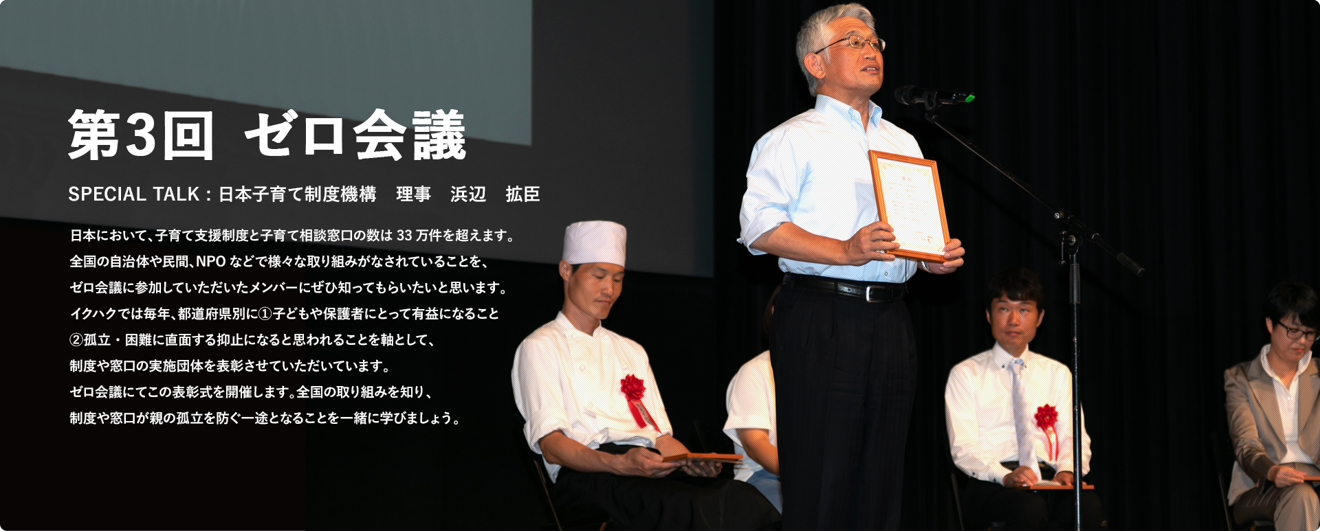 第3回 ゼロ会議 SPECIAL TALK : 日本子育て制度機構　理事　浜辺　拡臣 日本において、子育て支援制度と子育て相談窓口の数は33万件を超えます。全国の自治体や民間、NPOなどで様々な取り組みがなされていることを、ゼロ会議に参加していただいたメンバーにぜひ知ってもらいたいと思います。イクハクでは毎年、都道府県別に①子どもや保護者にとって有益になること②孤立・困難に直面する抑止になると思われることを軸として、制度や窓口の実施団体を表彰させていただいています。ゼロ会議にてこの表彰式を開催します。全国の取り組みを知り、制度や窓口が親の孤立を防ぐ一途となることを一緒に学びましょう。